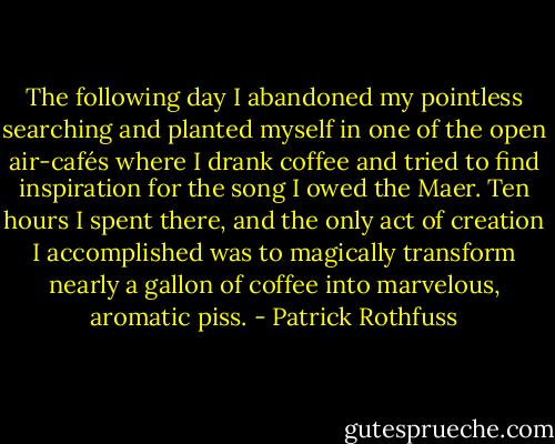 The following day I abandoned my pointless searching and planted myself in one of the open air-cafés where I drank coffee and tried to find inspiration for the song I owed the Maer. Ten hours I spent there, and the only act of creation I accomplished was to magically transform nearly a gallon of coffee into marvelous, aromatic piss. - Patrick Rothfuss