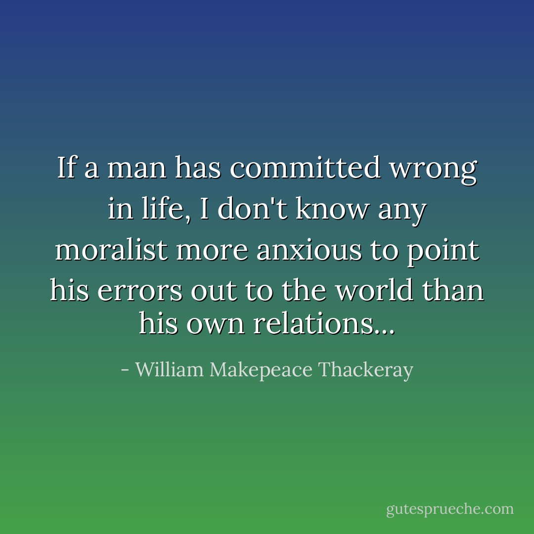 If a man has committed wrong in life, I don't know any moralist more anxious to point his errors out to the world than his own relations... - William Makepeace Thackeray