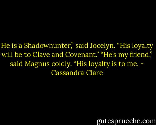 He is a Shadowhunter,” said Jocelyn. “His loyalty will be to Clave and Covenant.”<br />“He’s my friend,” said Magnus coldly. “His loyalty is to me. - Cassandra Clare