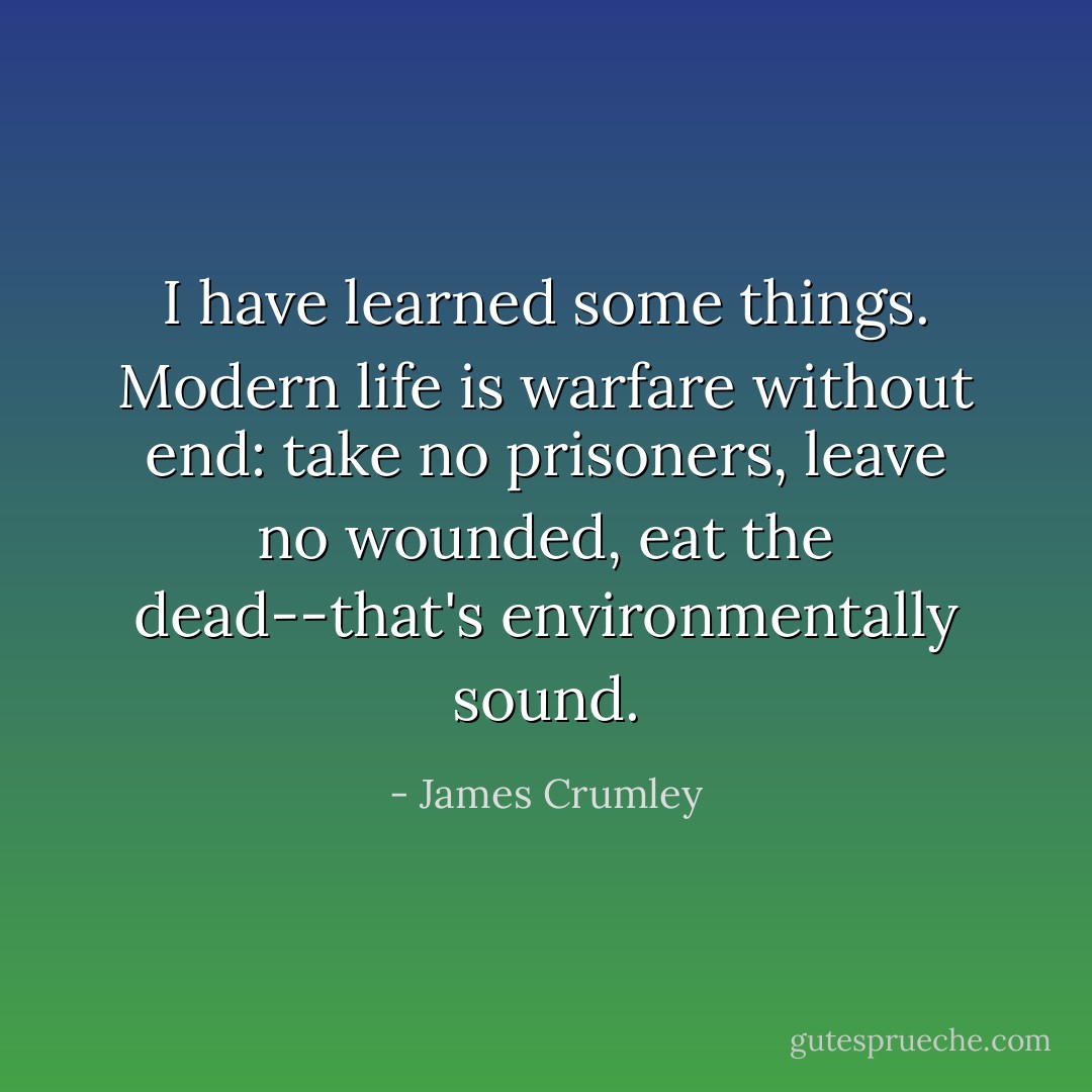 I have learned some things. Modern life is warfare without end: take no prisoners, leave no wounded, eat the dead--that's environmentally sound. - James Crumley