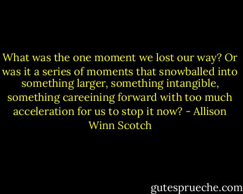 What was the one moment we lost our way? Or was it a series of moments that snowballed into something larger, something intangible, something careeining forward with too much acceleration for us to stop it now? - Allison Winn Scotch