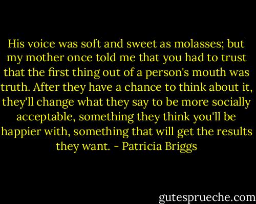 His voice was soft and sweet as molasses; but my mother once told me that you had to trust that the first thing out of a person's mouth was truth. After they have a chance to think about it, they'll change what they say to be more socially acceptable, something they think you'll be happier with, something that will get the results they want. - Patricia Briggs