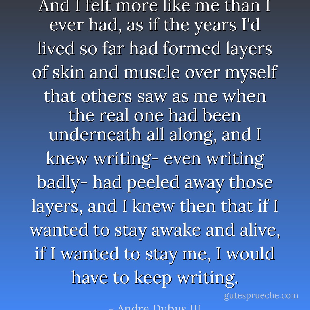 And I felt more like me than I ever had, as if the years I'd lived so far had formed layers of skin and muscle over myself that others saw as me when the real one had been underneath all along, and I knew writing- even writing badly- had peeled away those layers, and I knew then that if I wanted to stay awake and alive, if I wanted to stay me, I would have to keep writing. - Andre Dubus III