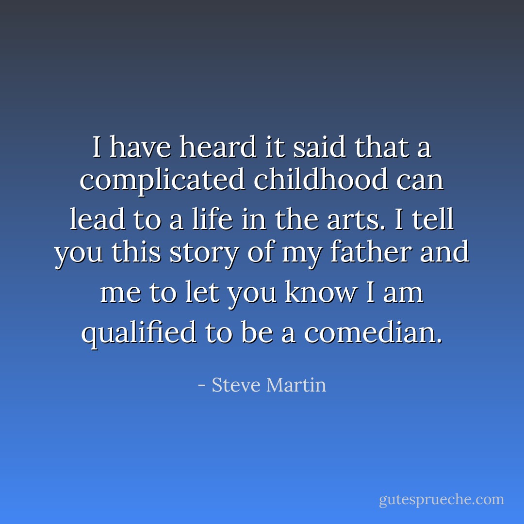 I have heard it said that a complicated childhood can lead to a life in the arts. I tell you this story of my father and me to let you know I am qualified to be a comedian. - Steve Martin