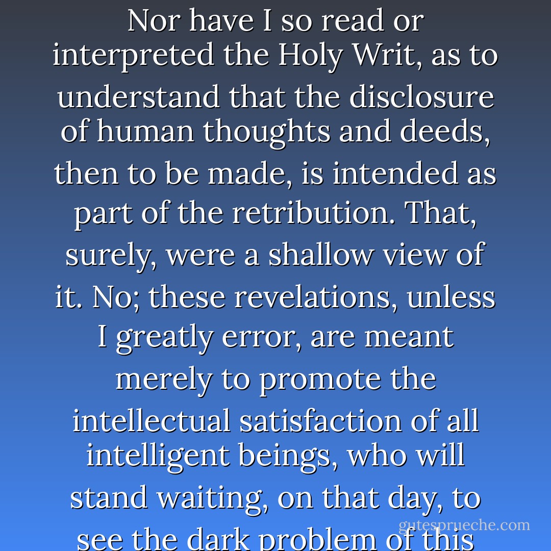 There can be, if I forebode aright, no power, short of the Divine mercy, to disclose, whether by uttered words, or by type or emblem, the secrets that may be buried with a human heart. The heart, making itself guilty of such secrets, must perforce hold them, until the day when all hidden things shall be revealed. Nor have I so read or interpreted the Holy Writ, as to understand that the disclosure of human thoughts and deeds, then to be made, is intended as part of the retribution. That, surely, were a shallow view of it. No; these revelations, unless I greatly error, are meant merely to promote the intellectual satisfaction of all intelligent beings, who will stand waiting, on that day, to see the dark problem of this life made plain. A knowledge of men's hearts will be needful to the completest solution of that problem. And I conceive, moreover, that the hearts holding such secrets as you speak of will yield them up, at that last day, not with reluctance, but with a joy unutterable. - Nathaniel Hawthorne