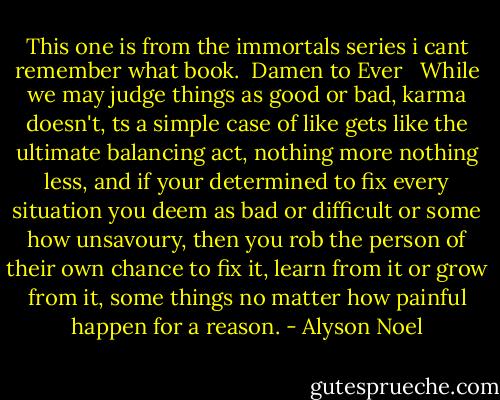 This one is from the immortals series i cant remember what book.<br /><br />Damen to Ever <br /><br />While we may judge things as good or bad, karma doesn't, ts a simple case of like gets like the ultimate balancing act, nothing more nothing less, and if your determined to fix every situation you deem as bad or difficult or some how unsavoury, then you rob the person of their own chance to fix it, learn from it or grow from it, some things no matter how painful happen for a reason. - Alyson Noel
