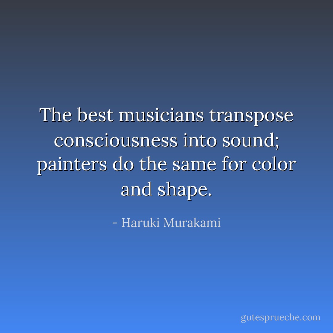 The best musicians transpose consciousness into sound; painters do the same for color and shape. - Haruki Murakami