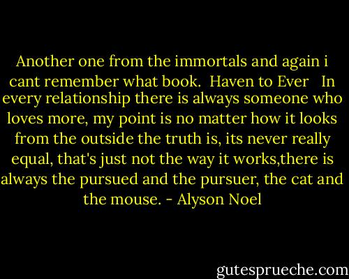 Another one from the immortals and again i cant remember what book.<br /><br />Haven to Ever <br /><br />In every relationship there is always someone who loves more, my point is no matter how it looks from the outside the truth is, its never really equal, that's just not the way it works,there is always the pursued and the pursuer, the cat and the mouse. - Alyson Noel