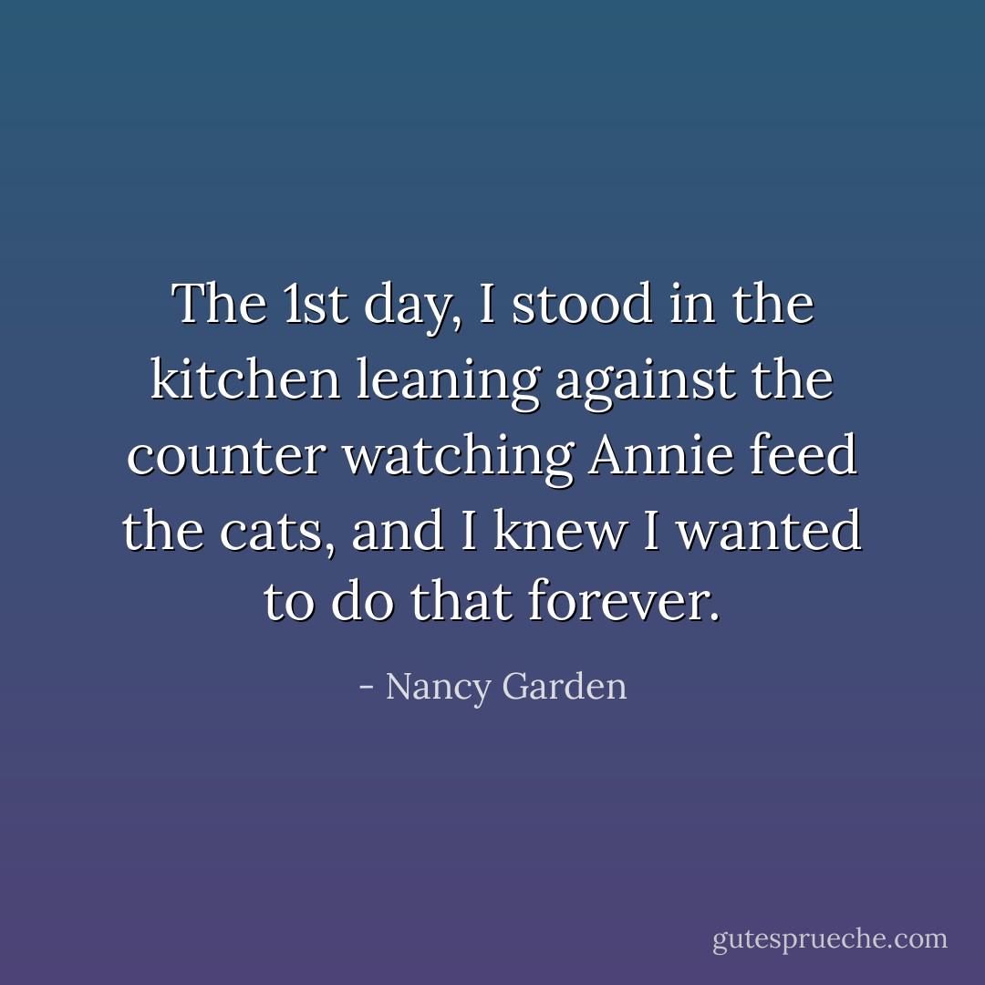 The 1st day, I stood in the kitchen leaning against the counter watching Annie feed the cats, and I knew I wanted to do that forever. - Nancy Garden