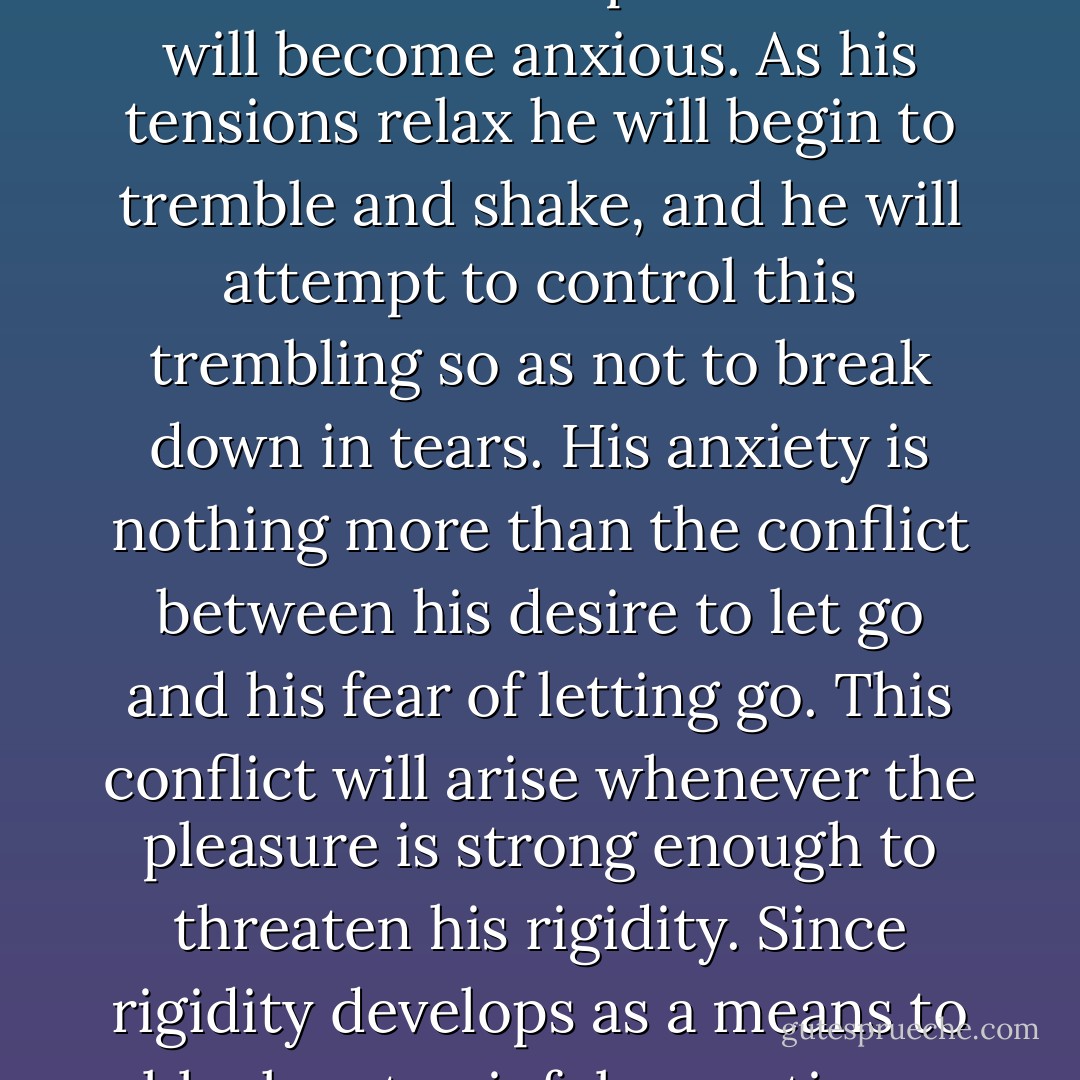 As adults, we hvae many inhibitions against crying. We feel it is an expression of weakness, or femininity or of childishness. The person who is afraid to cry is afraid of pleasure. This is because the person who is afraid to cry holds himself together rigidly so that he won't cry; that is, the rigid person is as afraid of pleasure as he is afraid to cry. In a situation of pleasure he will become anxious. As his tensions relax he will begin to tremble and shake, and he will attempt to control this trembling so as not to break down in tears. His anxiety is nothing more than the conflict between his desire to let go and his fear of letting go. This conflict will arise whenever the pleasure is strong enough to threaten his rigidity.<br />Since rigidity develops as a means to block out painful sensations, the release of rigidity or the restoration of the natural motility of the body will bring these painful sensations to the fore. Somewhere in his unconscious the neurotic individual is aware that pleasure can evoke the repressed ghosts of the past. It could be that such a situation is responsible for the adage "No pleasure without pain. - Alexander Lowen