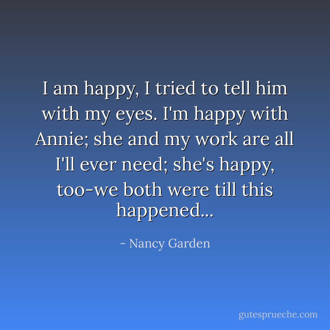 I am happy, I tried to tell him with my eyes. I'm happy with Annie; she and my work are all I'll ever need; she's happy, too-we both were till this happened... - Nancy Garden