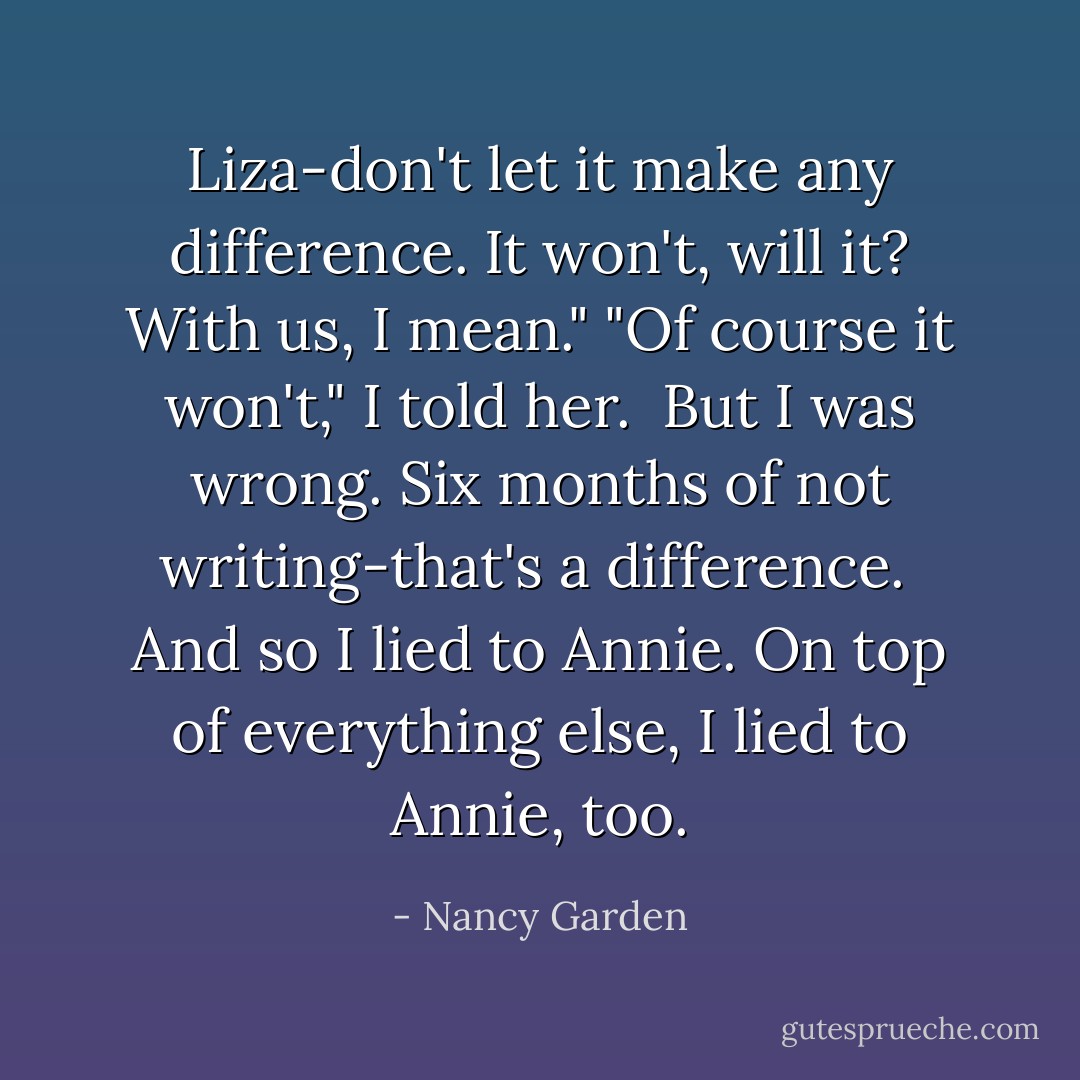 Liza-don't let it make any difference. It won't, will it? With us, I mean."<br />"Of course it won't," I told her. <br />But I was wrong. Six months of not writing-that's a difference. <br />And so I lied to Annie. On top of everything else, I lied to Annie, too. - Nancy Garden
