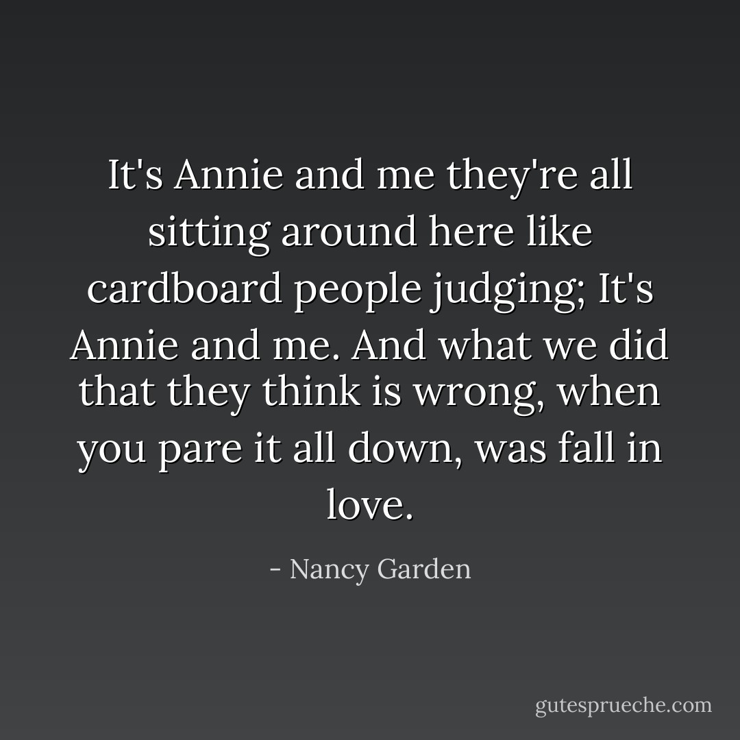 It's Annie and me they're all sitting around here like cardboard people judging; It's Annie and me. And what we did that they think is wrong, when you pare it all down, was fall in love. - Nancy Garden