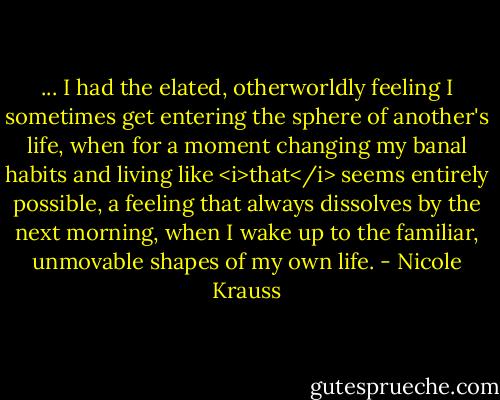 ... I had the elated, otherworldly feeling I sometimes get entering the sphere of another's life, when for a moment changing my banal habits and living like <i>that</i> seems entirely possible, a feeling that always dissolves by the next morning, when I wake up to the familiar, unmovable shapes of my own life. - Nicole Krauss