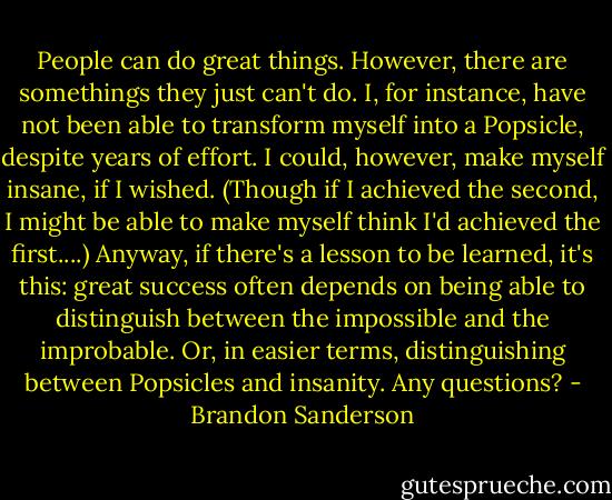 People can do great things. However, there are somethings they just can't do. I, for instance, have not been able to transform myself into a Popsicle, despite years of effort. I could, however, make myself insane, if I wished. (Though if I achieved the second, I might be able to make myself think I'd achieved the first....)<br />Anyway, if there's a lesson to be learned, it's this: great success often depends on being able to distinguish between the impossible and the improbable. Or, in easier terms, distinguishing between Popsicles and insanity.<br />Any questions? - Brandon Sanderson