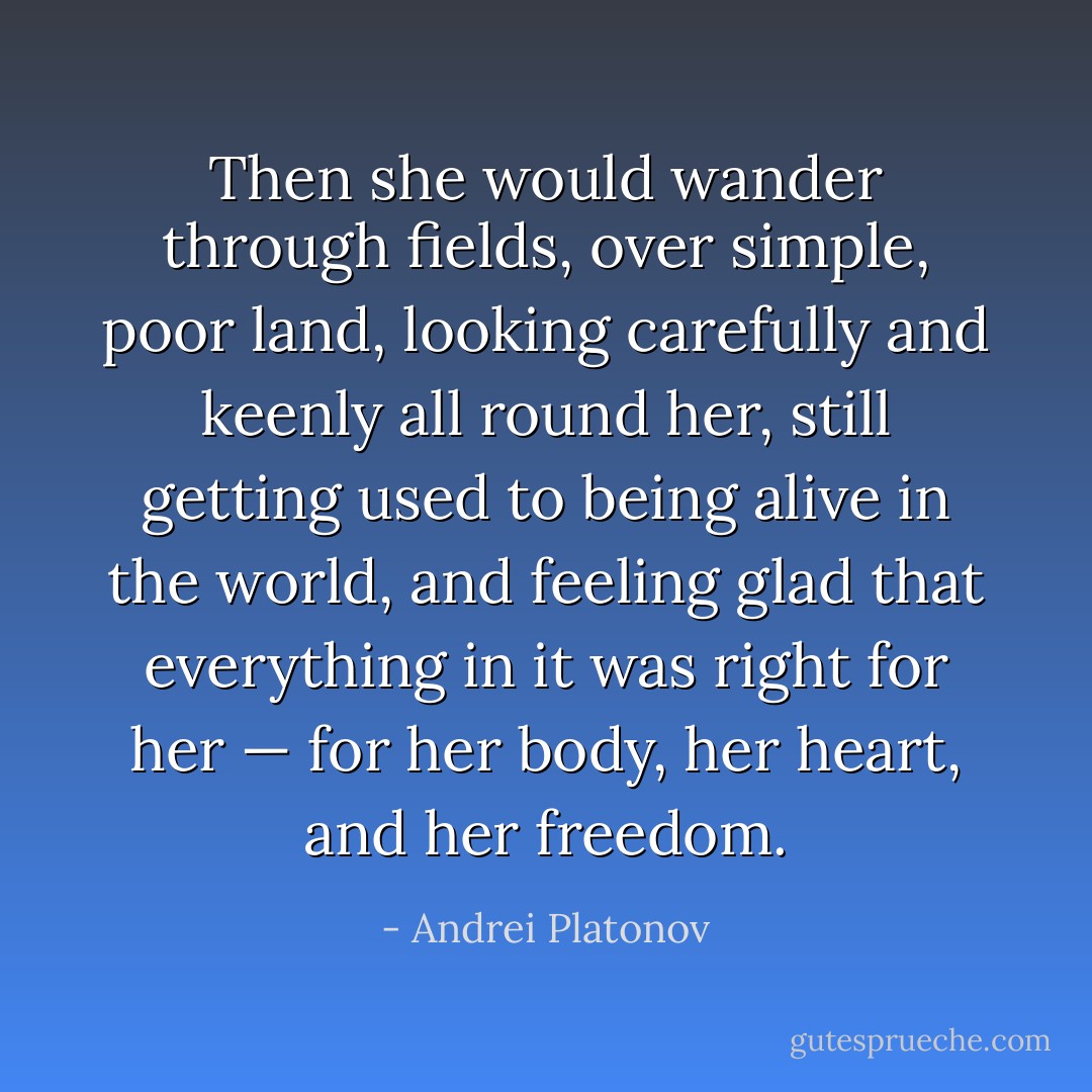 Then she would wander through fields, over simple, poor land, looking carefully and keenly all round her, still getting used to being alive in the world, and feeling glad that everything in it was right for her — for her body, her heart, and her freedom. - Andrei Platonov