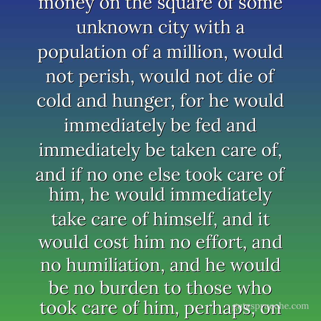 Here, perhaps, is the only man in the world who, were you to leave him alone and without money on the square of some unknown city with a population of a million, would not perish, would not die of cold and hunger, for he would immediately be fed and immediately be taken care of, and if no one else took care of him, he would immediately take care of himself, and it would cost him no effort, and no humiliation, and he would be no burden to those who took care of him, perhaps, on the contrary, they would consider it a pleasure. - Fyodor Dostoevsky