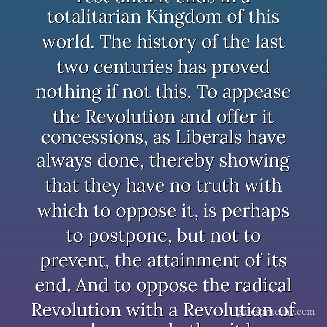 A government must rule by the Grace of God or by the will of the people, it must believe in authority or in the Revolution; on these issues compromise is possible only in semblance, and only for a time. The Revolution, like the disbelief which has always accompanied it, cannot be stopped halfway; it is a force that, once awakened, will not rest until it ends in a totalitarian Kingdom of this world. The history of the last two centuries has proved nothing if not this. To appease the Revolution and offer it concessions, as Liberals have always done, thereby showing that they have no truth with which to oppose it, is perhaps to postpone, but not to prevent, the attainment of its end. And to oppose the radical Revolution with a Revolution of one's own, whether it be "conservative," " non-violent," or "spiritual," is not merely to reveal ignorance of the full scope and nature of the Revolution of our time, but to concede as well the first principle of that Revolution: that the old truth is no longer true, and a new truth must take its place. - Seraphim Rose