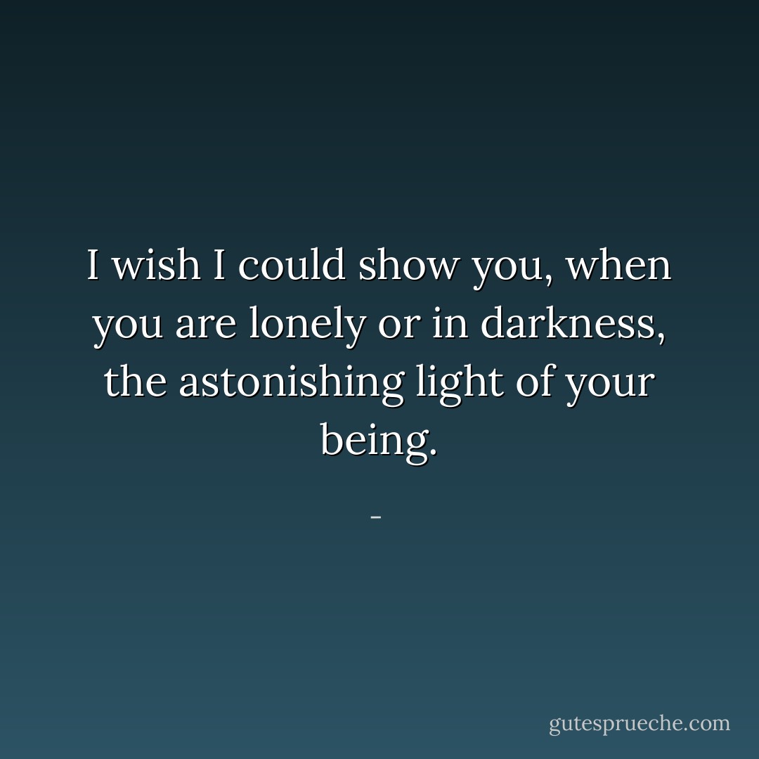 I wish I could show you, when you are lonely or in darkness, the astonishing light of your being. - 