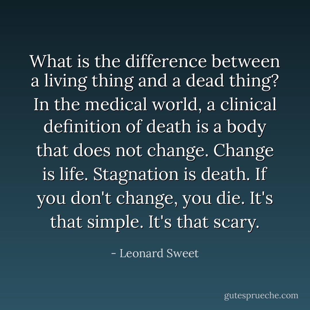 What is the difference between a living thing and a dead thing? In the medical world, a clinical definition of death is a body that does not change. Change is life. Stagnation is death. If you don't change, you die. It's that simple. It's that scary. - Leonard Sweet