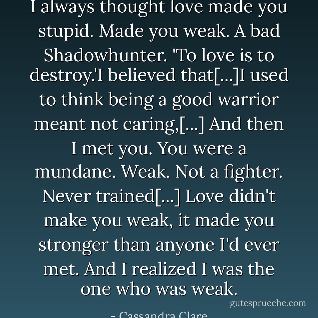 I always thought love made you stupid. Made you weak. A bad Shadowhunter. 'To love is to destroy.'I believed that[...]I used to think being a good warrior meant not caring,[...] And then I met you. You were a mundane. Weak. Not a fighter. Never trained[...] Love didn't make you weak, it made you stronger than anyone I'd ever met. And I realized I was the one who was weak. - Cassandra Clare