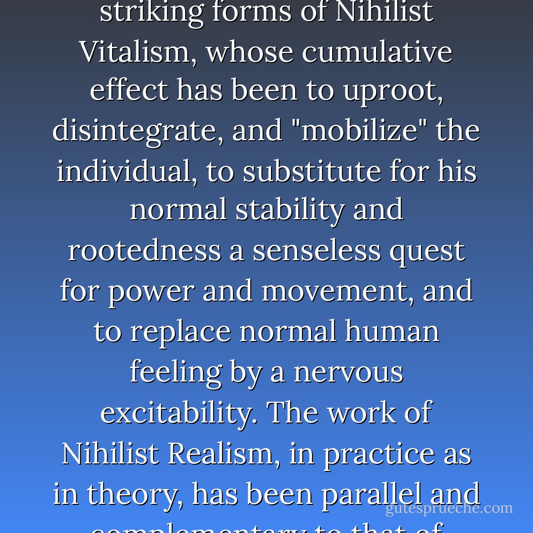 It is of course no secret to contemporary philosophers and psychologists that man himself is changing in our violent century, under the influence, of course, not only of war and revolution, but also of practically everything else that lays claim to being "modern" and "progressive." We have already cited the most striking forms of Nihilist Vitalism, whose cumulative effect has been to uproot, disintegrate, and "mobilize" the individual, to substitute for his normal stability and rootedness a senseless quest for power and movement, and to replace normal human feeling by a nervous excitability. The work of Nihilist Realism, in practice as in theory, has been parallel and complementary to that of Vitalism: a work of standardization, specialization, simplification, mechanization, dehumanization; its effect has been to "reduce" the individual to the most "Primitive" and basic level, to make him in fact the slave of his environment, the perfect workman in Lenin's worldwide "factory. - Seraphim Rose