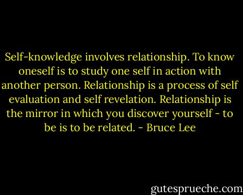 Self-knowledge involves relationship. To know oneself is to study one self in action with another person. Relationship is a process of self evaluation and self revelation. Relationship is the mirror in which you discover yourself - to be is to be related. - Bruce Lee