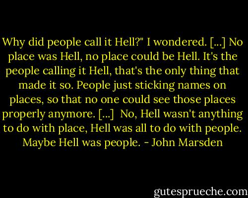 Why did people call it Hell?" I wondered. [...] No place was Hell, no place could be Hell. It's the people calling it Hell, that's the only thing that made it so. People just sticking names on places, so that no one could see those places properly anymore. [...]<br /><br />No, Hell wasn't anything to do with place, Hell was all to do with people. Maybe Hell was people. - John Marsden