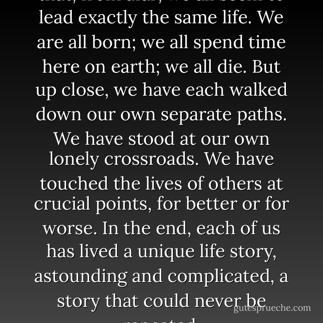 History <i>repeats itself</i> only in that, from afar, we all seem to lead exactly the same life. We are all born; we all spend time here on earth; we all die. But up close, we have each walked down our own separate paths. We have stood at our own lonely crossroads. We have touched the lives of others at crucial points, for better or for worse. In the end, each of us has lived a unique life story, astounding and complicated, a story that could never be repeated. - Edward Bloor