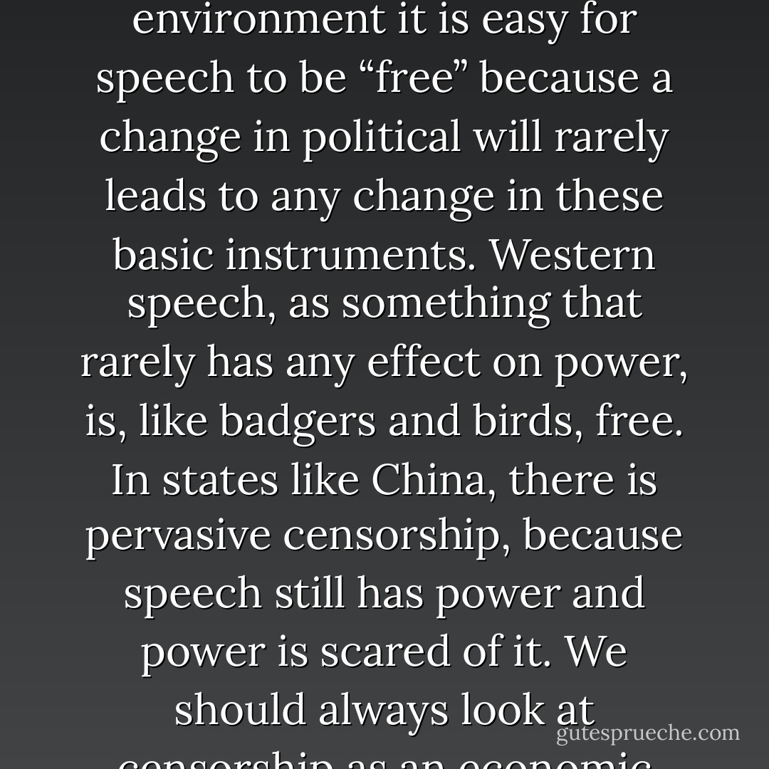 The west has fiscalised its basic power relationships through a web of contracts, loans, shareholdings, bank holdings and so on. In such an environment it is easy for speech to be “free” because a change in political will rarely leads to any change in these basic instruments. Western speech, as something that rarely has any effect on power, is, like badgers and birds, free. In states like China, there is pervasive censorship, because speech still has power and power is scared of it. We should always look at censorship as an economic signal that reveals the potential power of speech in that jurisdiction. - Julian Assange