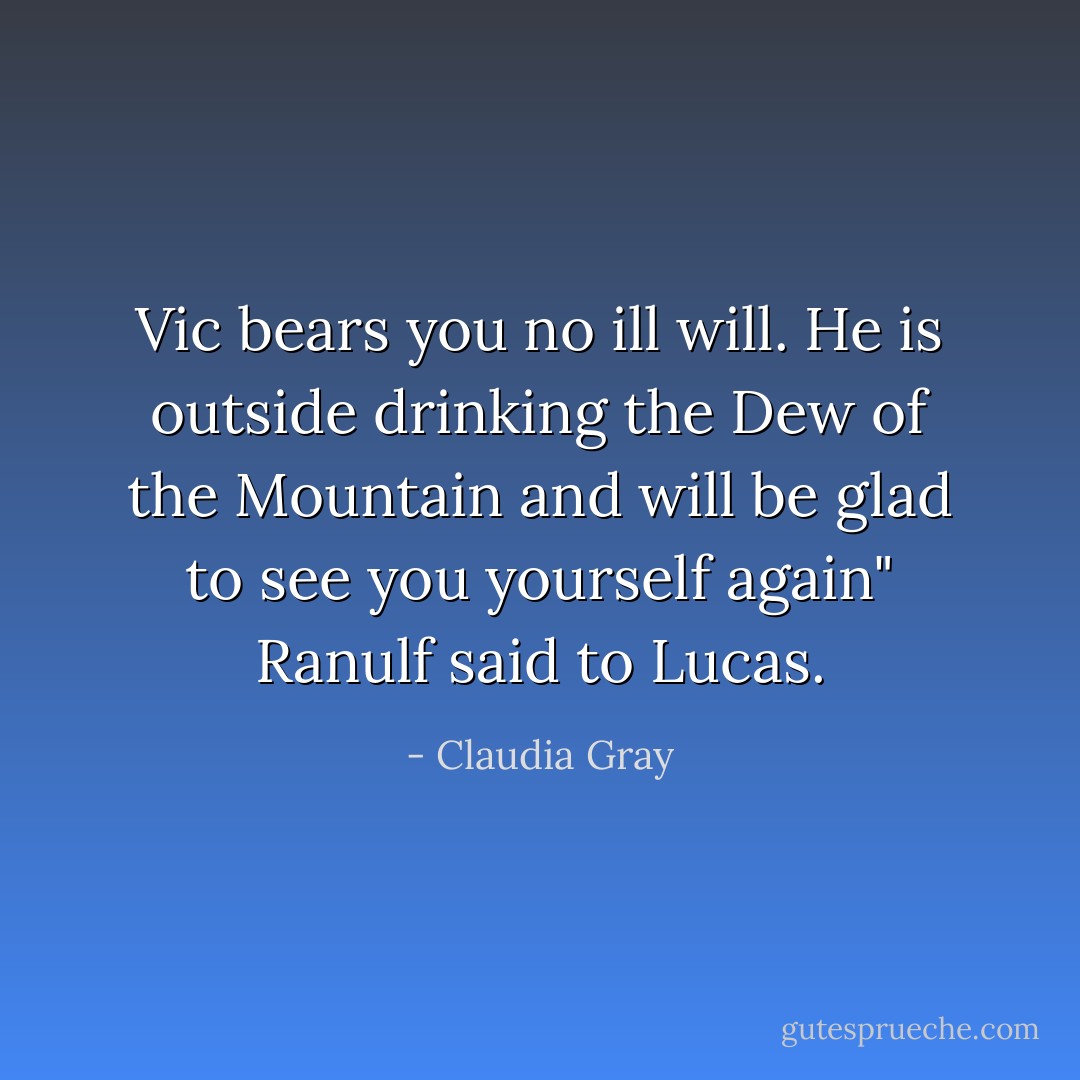 Vic bears you no ill will. He is outside drinking the Dew of the Mountain and will be glad to see you yourself again" Ranulf said to Lucas. - Claudia Gray