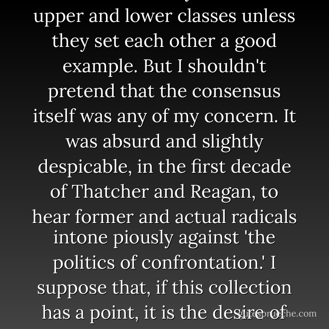 Now, I have always wanted to agree with Lady Bracknell that there is no earthly use for the upper and lower classes unless they set each other a good example. But I shouldn't pretend that the consensus itself was any of my concern. It was absurd and slightly despicable, in the first decade of Thatcher and Reagan, to hear former and actual radicals intone piously against 'the politics of confrontation.' I suppose that, if this collection has a point, it is the desire of one individual to see the idea of confrontation kept alive. - Christopher Hitchens