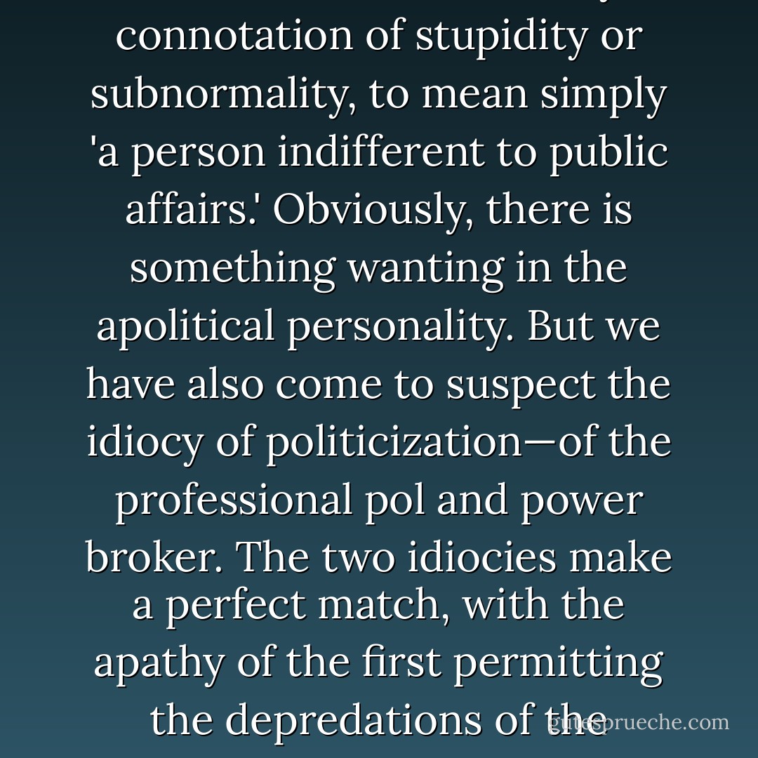 Periclean Greeks employed the term <i>idiotis</i>, without any connotation of stupidity or subnormality, to mean simply 'a person indifferent to public affairs.' Obviously, there is something wanting in the apolitical personality. But we have also come to suspect the idiocy of politicization—of the professional pol and power broker. The two idiocies make a perfect match, with the apathy of the first permitting the depredations of the second. - Christopher Hitchens