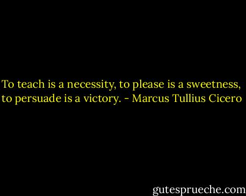 To teach is a necessity, to please is a sweetness, to persuade is a victory. - Marcus Tullius Cicero