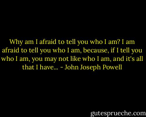 Why am I afraid to tell you who I am? I am afraid to tell you who I am, because, if I tell you who I am, you may not like who I am, and it's all that I have... - John Joseph Powell