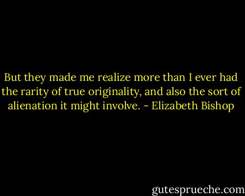 But they made me realize more than I ever had the rarity of true originality, and also the sort of alienation it might involve. - Elizabeth Bishop
