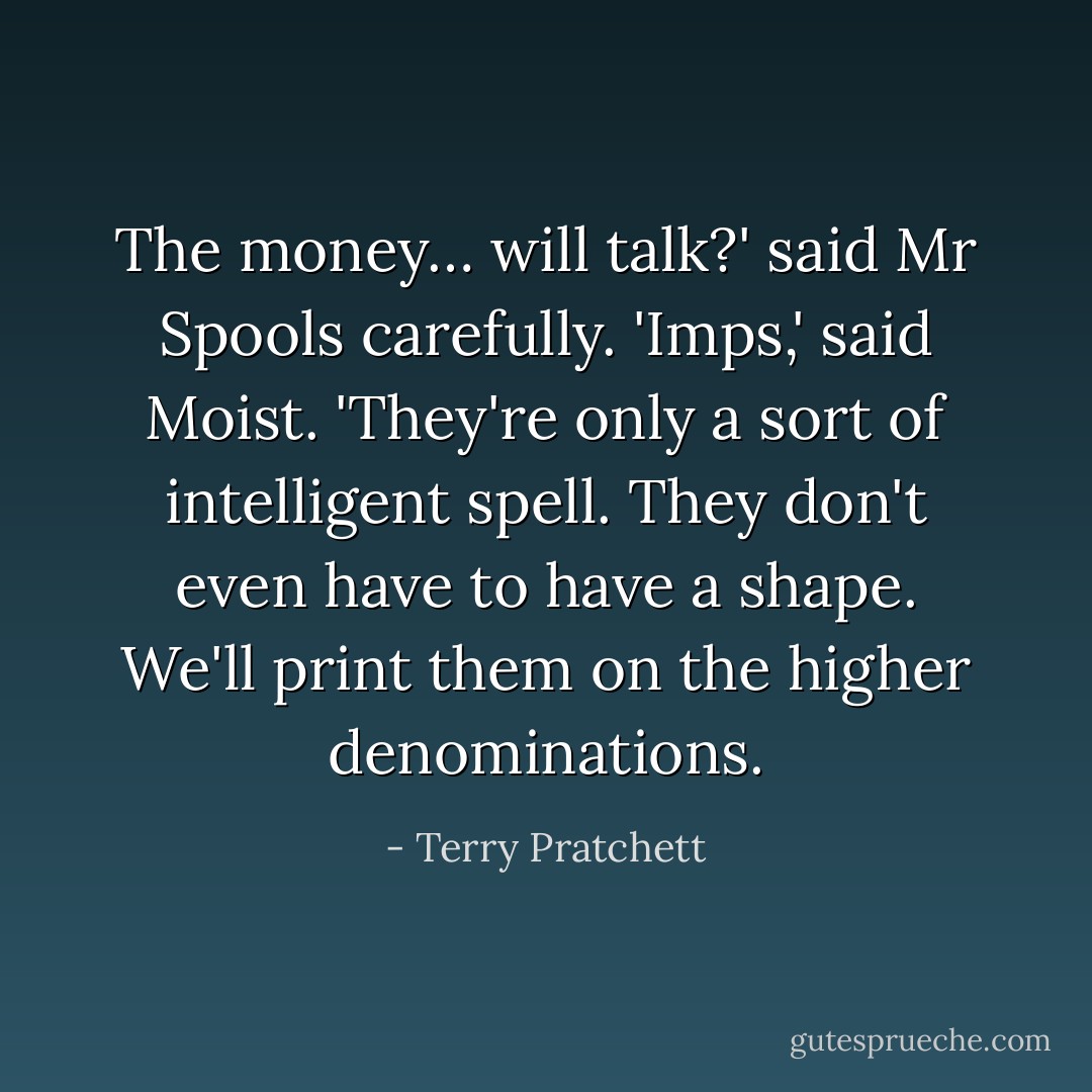 The money… will talk?' said Mr Spools carefully.<br />'Imps,' said Moist. 'They're only a sort of intelligent spell. They don't even have to have a shape. We'll print them on the higher denominations. - Terry Pratchett