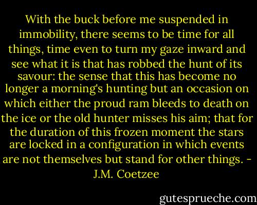 With the buck before me suspended in immobility, there seems to be time for all things, time even to turn my gaze inward and see what it is that has robbed the hunt of its savour: the sense that this has become no longer a morning's hunting but an occasion on which either the proud ram bleeds to death on the ice or the old hunter misses his aim; that for the duration of this frozen moment the stars are locked in a configuration in which events are not themselves but stand for other things. - J.M. Coetzee