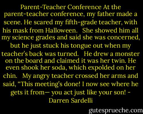 Parent-Teacher Conference<br />At the parent-teacher conference,<br />my father made a scene.<br />He scared my fifth-grade teacher,<br />with his mask from Halloween. <br /><br />She showed him all my science grades<br />and said she was concerned,<br />but he just stuck his tongue out<br />when my teacher’s back was turned. <br /><br />He drew a monster on the board<br />and claimed it was her twin.<br />He even shook her soda,<br />which expolded on her chin. <br /><br />My angry teacher crossed her arms<br />and said, “This meeting’s done!<br />I now see where he gets it from—<br />you act just like your son! - Darren Sardelli
