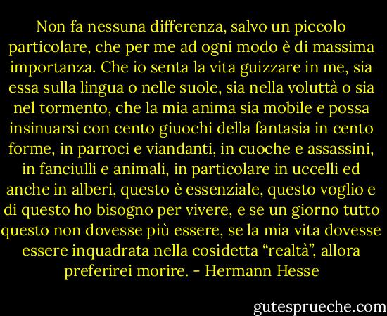Non fa nessuna differenza, salvo un piccolo particolare, che per me ad ogni modo è di massima importanza. Che io senta la vita guizzare in me, sia essa sulla lingua o nelle suole, sia nella voluttà o sia nel tormento, che la mia anima sia mobile e possa insinuarsi con cento giuochi della fantasia in cento forme, in parroci e viandanti, in cuoche e assassini, in fanciulli e animali, in particolare in uccelli ed anche in alberi, questo è essenziale, questo voglio e di questo ho bisogno per vivere, e se un giorno tutto questo non dovesse più essere, se la mia vita dovesse essere inquadrata nella cosidetta “realtà”, allora preferirei morire. - Hermann Hesse