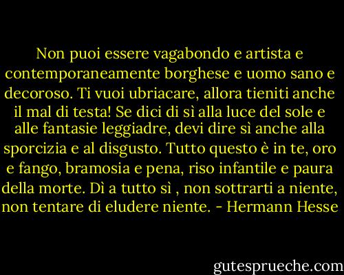 Non puoi essere vagabondo e artista e contemporaneamente borghese e uomo sano e decoroso. Ti vuoi ubriacare, allora tieniti anche il mal di testa! Se dici di sì alla luce del sole e alle fantasie leggiadre, devi dire sì anche alla sporcizia e al disgusto. Tutto questo è in te, oro e fango, bramosia e pena, riso infantile e paura della morte.<br />Dì a tutto sì , non sottrarti a niente, non tentare di eludere niente. - Hermann Hesse