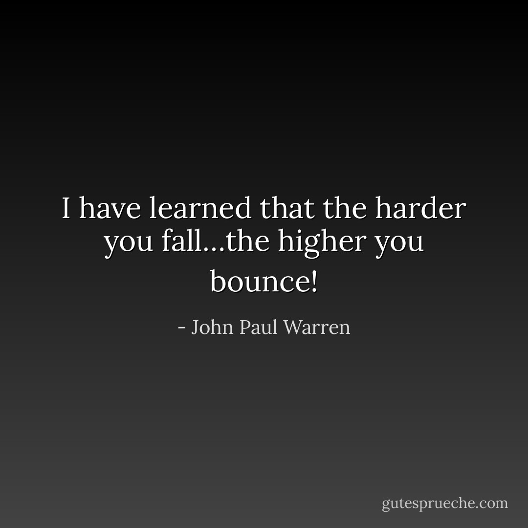 I have learned that the harder you fall…the higher you bounce! - John Paul Warren