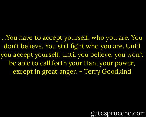 ...You have to accept yourself, who you are. You don't believe. You still fight who you are. Until you accept yourself, until you believe, you won't be able to call forth your Han, your power, except in great anger. - Terry Goodkind