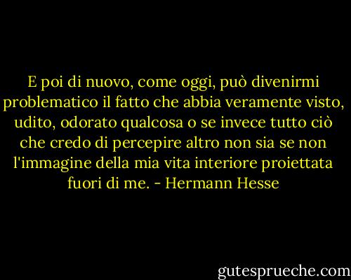 E poi di nuovo, come oggi, può divenirmi problematico il fatto che abbia veramente visto, udito, odorato qualcosa o se invece tutto ciò che credo di percepire altro non sia se non l'immagine della mia vita interiore proiettata fuori di me. - Hermann Hesse