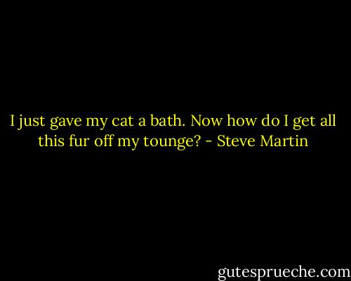 I just gave my cat a bath. Now how do I get all this fur off my tounge? - Steve Martin