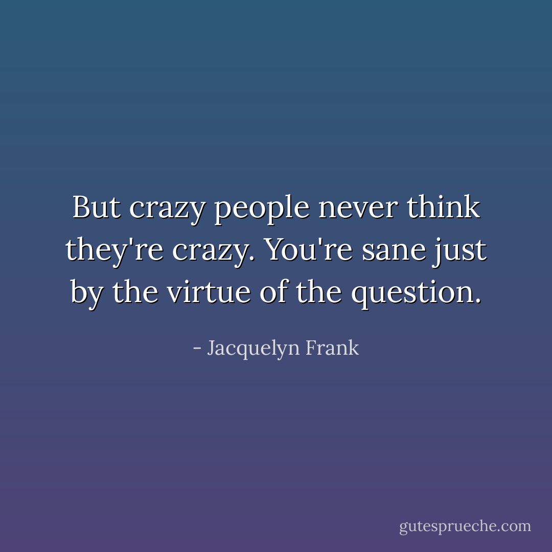 But crazy people never think they're crazy. You're sane just by the virtue of the question. - Jacquelyn Frank