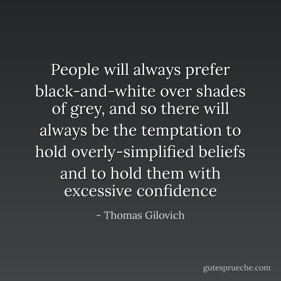 People will always prefer black-and-white over shades of grey, and so there will always be the temptation to hold overly-simplified beliefs and to hold them with excessive confidence - Thomas Gilovich