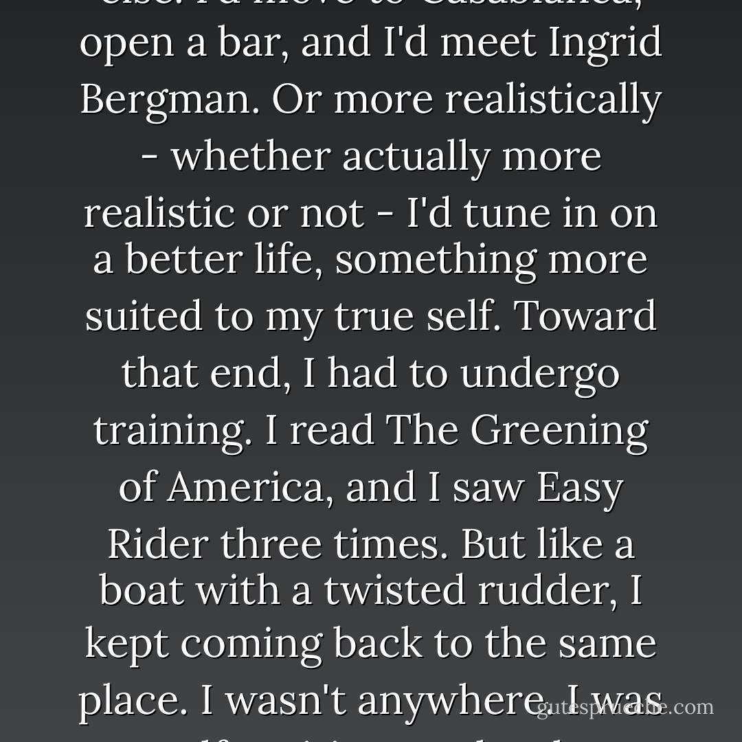 Once, when I was younger, I thought I could be someone else. I'd move to Casablanca, open a bar, and I'd meet Ingrid Bergman. Or more realistically - whether actually more realistic or not - I'd tune in on a better life, something more suited to my true self. Toward that end, I had to undergo training. I read The Greening of America, and I saw Easy Rider three times. But like a boat with a twisted rudder, I kept coming back to the same place. I wasn't anywhere. I was myself, waiting on the shore for me to return. - Haruki Murakami