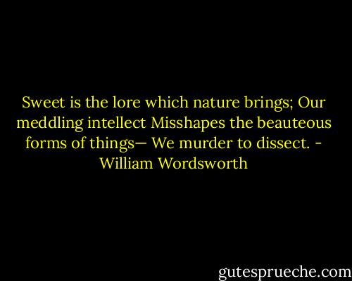 Sweet is the lore which nature brings;<br />Our meddling intellect<br />Misshapes the beauteous forms of things—<br />We murder to dissect. - William Wordsworth