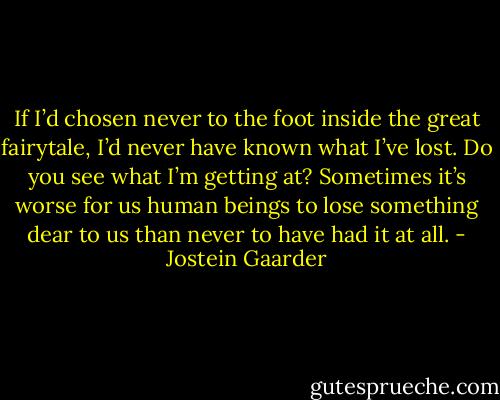 If I’d chosen never to the foot inside the great fairytale, I’d never have known what I’ve lost. Do you see what I’m getting at? Sometimes it’s worse for us human beings to lose something dear to us than never to have had it at all. - Jostein Gaarder